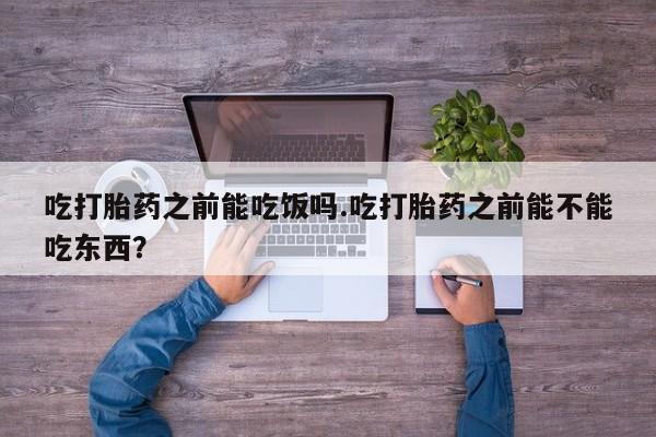 堕胎药使用吃打胎药之前能吃饭吗.吃打胎药之前能不能吃东西？