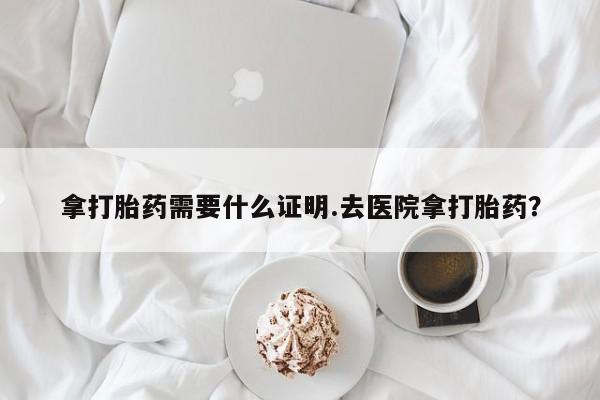 堕胎药使用拿打胎药需要什么证明.去医院拿打胎药？