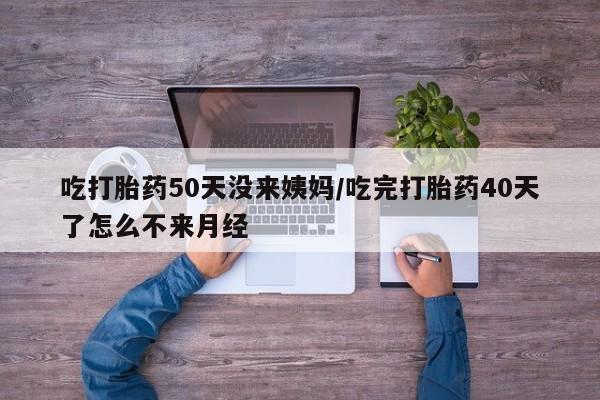 堕胎药使用吃打胎药50天没来姨妈/吃完打胎药40天了怎么不来月经