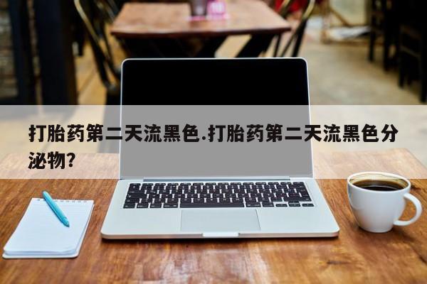 堕胎药使用打胎药第二天流黑色.打胎药第二天流黑色分泌物？