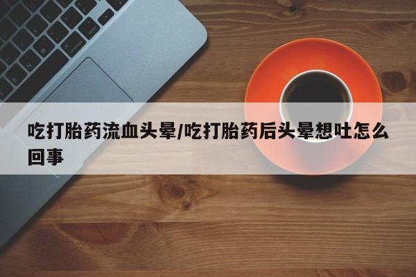 堕胎药使用吃打胎药流血头晕/吃打胎药后头晕想吐怎么回事