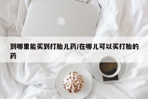 堕胎药使用到哪里能买到打胎儿药/在哪儿可以买打胎的药