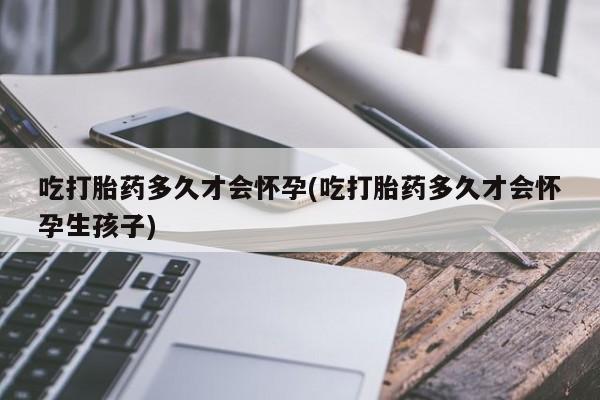 堕胎药使用吃打胎药多久才会怀孕(吃打胎药多久才会怀孕生孩子)