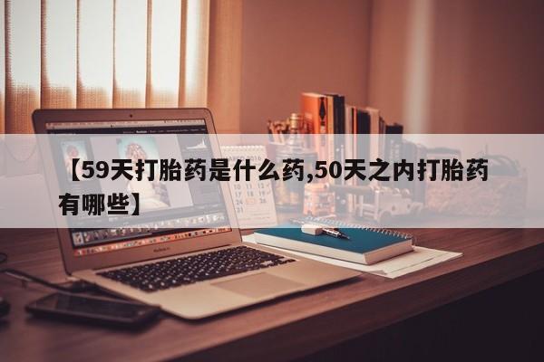 堕胎药使用【59天打胎药是什么药,50天之内打胎药有哪些】