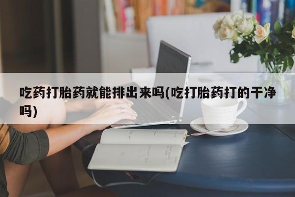 堕胎药使用吃药打胎药就能排出来吗(吃打胎药打的干净吗)