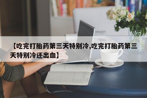 堕胎药使用【吃完打胎药第三天特别冷,吃完打胎药第三天特别冷还出血】