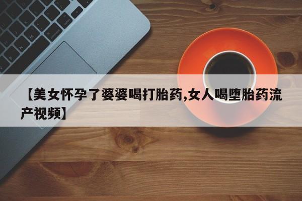 堕胎药使用【美女怀孕了婆婆喝打胎药,女人喝堕胎药流产视频】