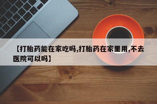 堕胎药使用【打胎药能在家吃吗,打胎药在家里用,不去医院可以吗】