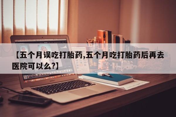 堕胎药使用【五个月误吃打胎药,五个月吃打胎药后再去医院可以么?】