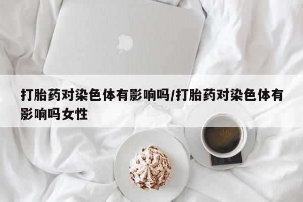 堕胎药使用打胎药对染色体有影响吗/打胎药对染色体有影响吗女性