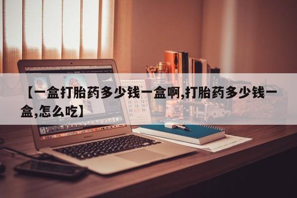 堕胎药使用【一盒打胎药多少钱一盒啊,打胎药多少钱一盒,怎么吃】