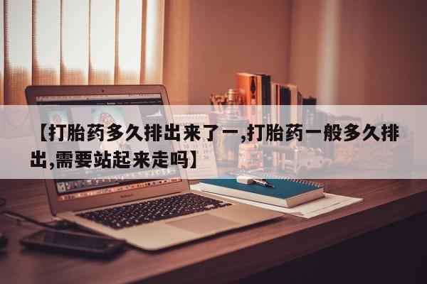堕胎药使用【打胎药多久排出来了一,打胎药一般多久排出,需要站起来走吗】