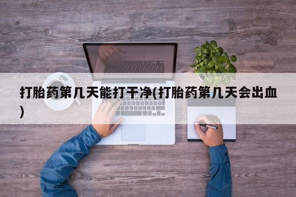 堕胎药使用打胎药第几天能打干净(打胎药第几天会出血)