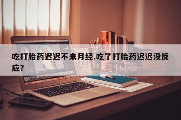 堕胎药使用吃打胎药迟迟不来月经.吃了打胎药迟迟没反应？