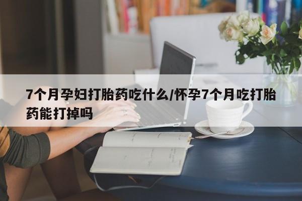 堕胎药使用7个月孕妇打胎药吃什么/怀孕7个月吃打胎药能打掉吗