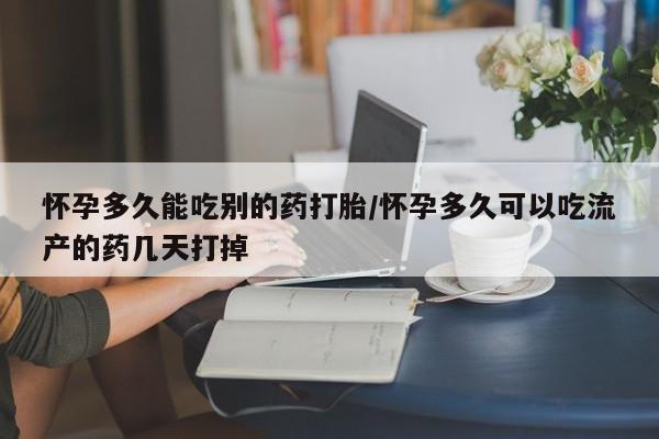 堕胎药使用怀孕多久能吃别的药打胎/怀孕多久可以吃流产的药几天打掉