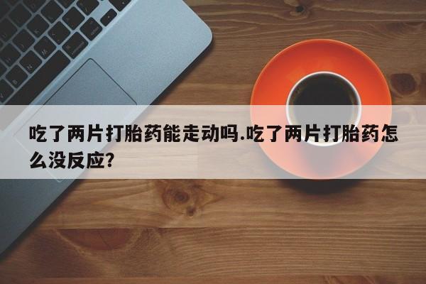 堕胎药使用吃了两片打胎药能走动吗.吃了两片打胎药怎么没反应？