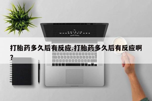 堕胎药使用打胎药多久后有反应.打胎药多久后有反应啊？