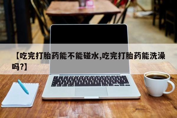 堕胎药使用【吃完打胎药能不能碰水,吃完打胎药能洗澡吗?】