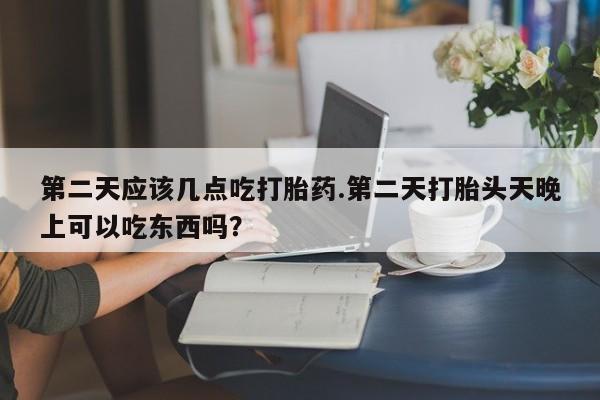 堕胎药使用第二天应该几点吃打胎药.第二天打胎头天晚上可以吃东西吗？