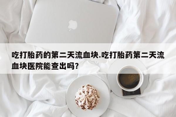 堕胎药使用吃打胎药的第二天流血块.吃打胎药第二天流血块医院能查出吗？