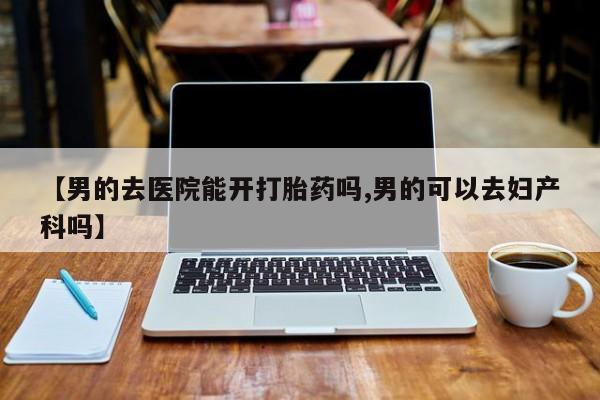 堕胎药使用【男的去医院能开打胎药吗,男的可以去妇产科吗】