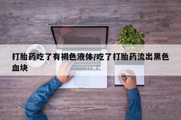 堕胎药使用打胎药吃了有褐色液体/吃了打胎药流出黑色血块