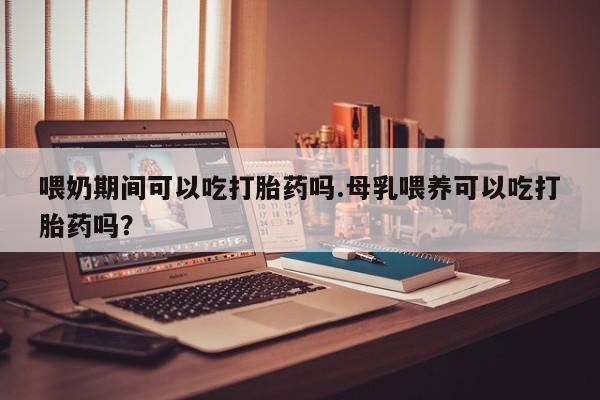 堕胎药使用喂奶期间可以吃打胎药吗.母乳喂养可以吃打胎药吗？