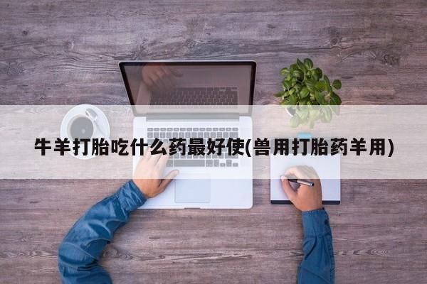 堕胎药使用牛羊打胎吃什么药最好使(兽用打胎药羊用)
