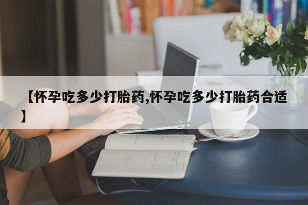 堕胎药使用【怀孕吃多少打胎药,怀孕吃多少打胎药合适】