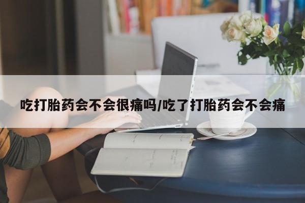堕胎药使用吃打胎药会不会很痛吗/吃了打胎药会不会痛