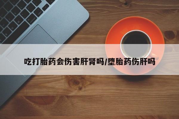堕胎药使用吃打胎药会伤害肝肾吗/堕胎药伤肝吗