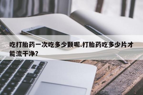 堕胎药使用吃打胎药一次吃多少颗呢.打胎药吃多少片才能流干净？