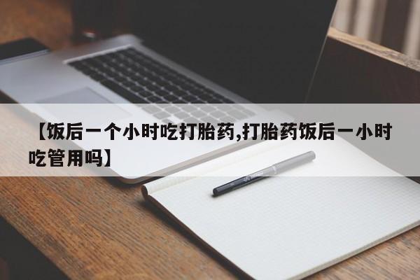 堕胎药使用【饭后一个小时吃打胎药,打胎药饭后一小时吃管用吗】