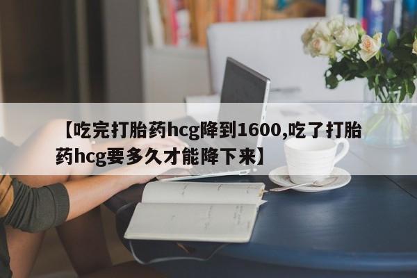 堕胎药使用【吃完打胎药hcg降到1600,吃了打胎药hcg要多久才能降下来】