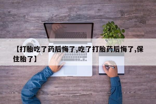 堕胎药使用【打胎吃了药后悔了,吃了打胎药后悔了,保住胎了】