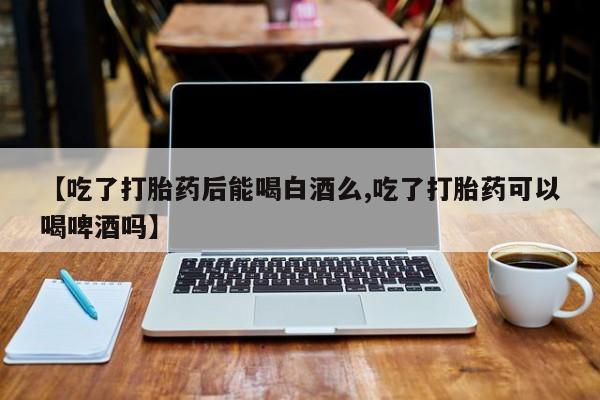 堕胎药使用【吃了打胎药后能喝白酒么,吃了打胎药可以喝啤酒吗】