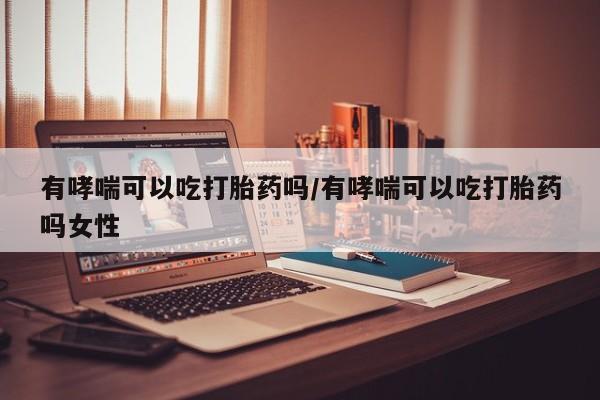 堕胎药使用有哮喘可以吃打胎药吗/有哮喘可以吃打胎药吗女性