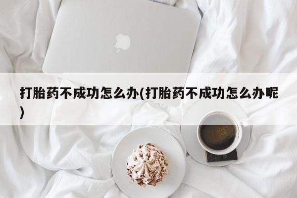 堕胎药使用打胎药不成功怎么办(打胎药不成功怎么办呢)