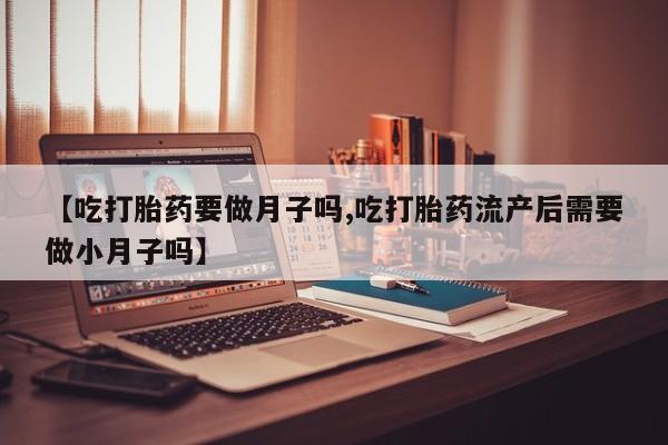 堕胎药使用【吃打胎药要做月子吗,吃打胎药流产后需要做小月子吗】