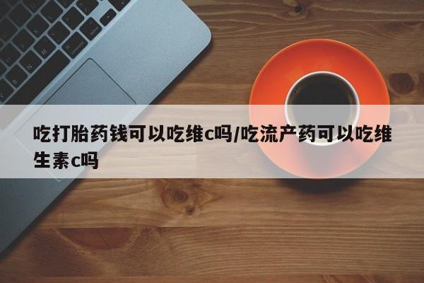 堕胎药使用吃打胎药钱可以吃维c吗/吃流产药可以吃维生素c吗