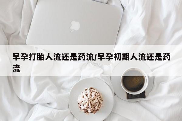 堕胎药使用早孕打胎人流还是药流/早孕初期人流还是药流