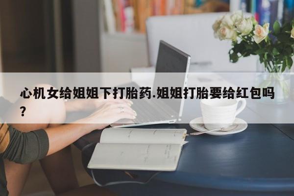 堕胎药使用心机女给姐姐下打胎药.姐姐打胎要给红包吗？