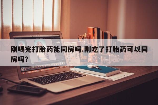 堕胎药使用刚喝完打胎药能同房吗.刚吃了打胎药可以同房吗？