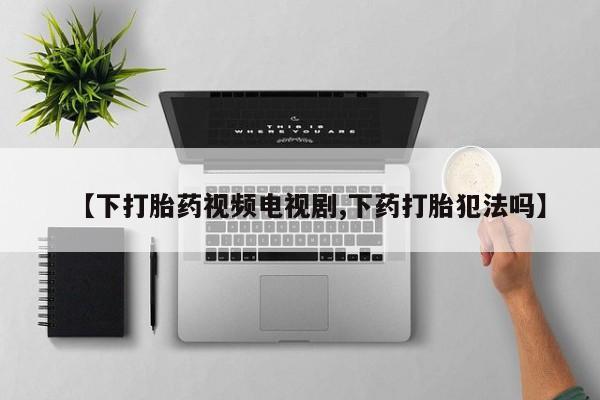 堕胎药使用【下打胎药视频电视剧,下药打胎犯法吗】