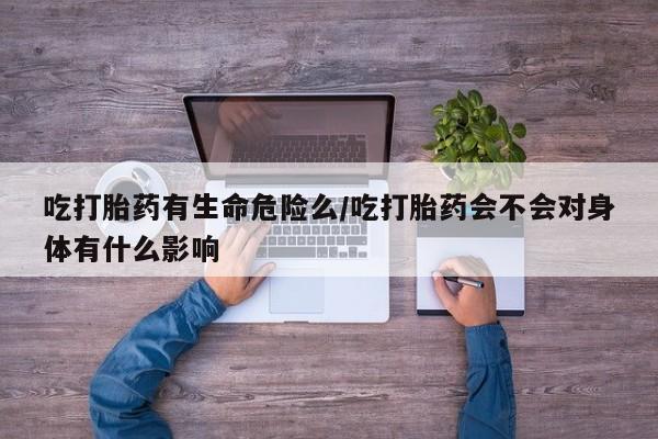 堕胎药使用吃打胎药有生命危险么/吃打胎药会不会对身体有什么影响