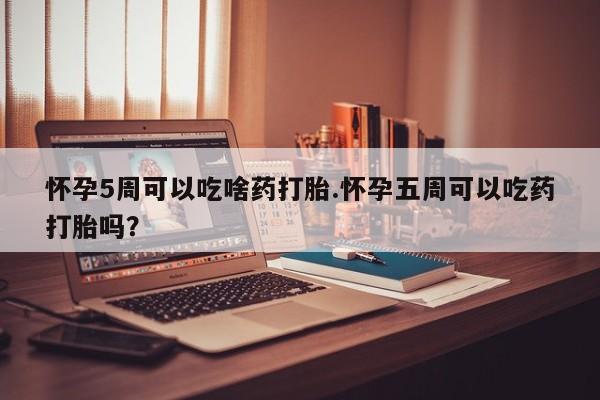 堕胎药使用怀孕5周可以吃啥药打胎.怀孕五周可以吃药打胎吗？