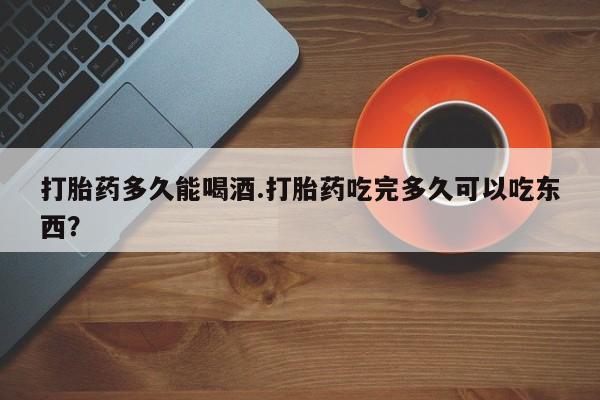 堕胎药使用打胎药多久能喝酒.打胎药吃完多久可以吃东西？