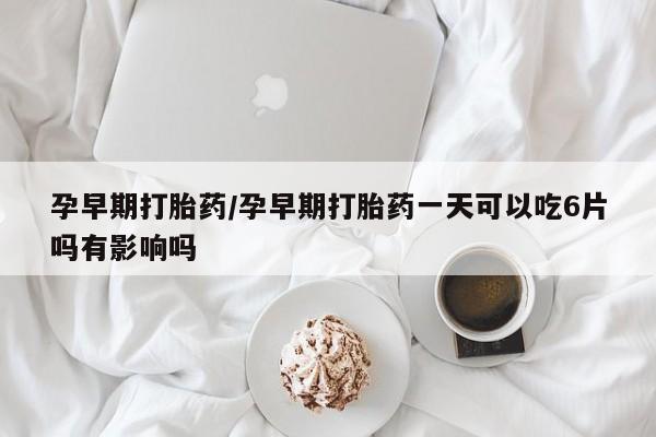 堕胎药使用孕早期打胎药/孕早期打胎药一天可以吃6片吗有影响吗