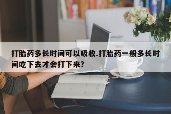 堕胎药使用打胎药多长时间可以吸收.打胎药一般多长时间吃下去才会打下来？